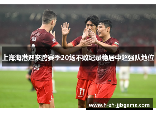 上海海港迎来跨赛季20场不败纪录稳居中超强队地位